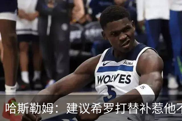 哈斯勒姆：建议希罗打替补惹他不满，我专门去他家解释