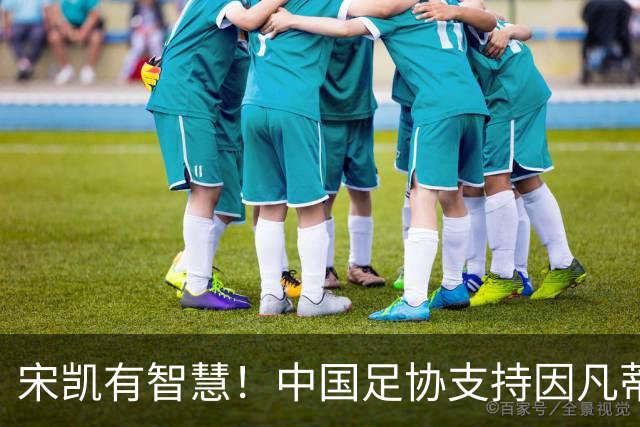 宋凯有智慧！中国足协支持因凡蒂诺连任 想进世界杯不能被亚足联孤立