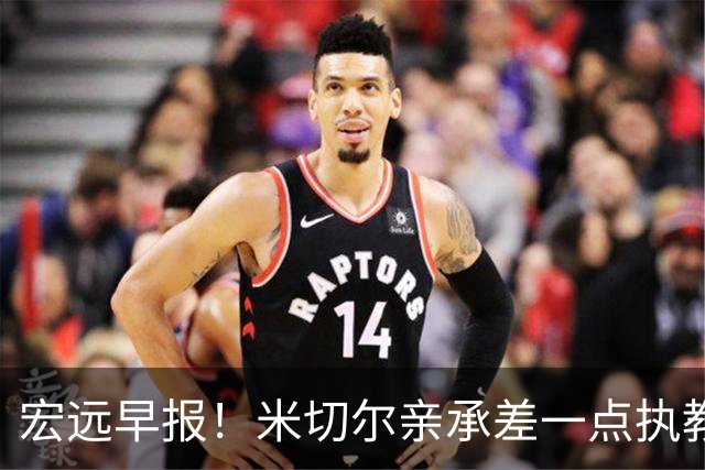 宏远早报！米切尔亲承差一点执教宏远，国青锋线离队，杜锋风评大反转