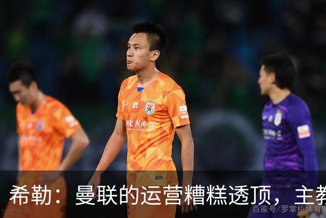 希勒：曼联的运营糟糕透顶，主教练不是问题所在