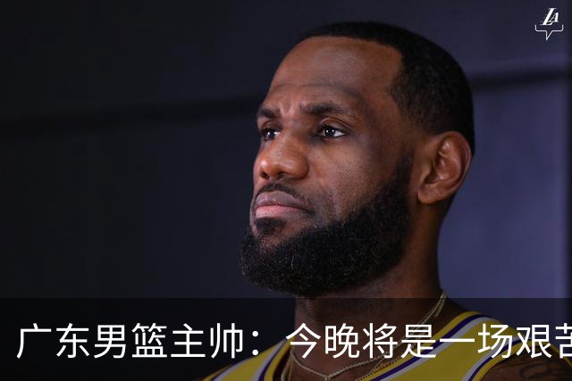 广东男篮主帅：今晚将是一场艰苦的挑战 上海是CBA最出色队伍之一