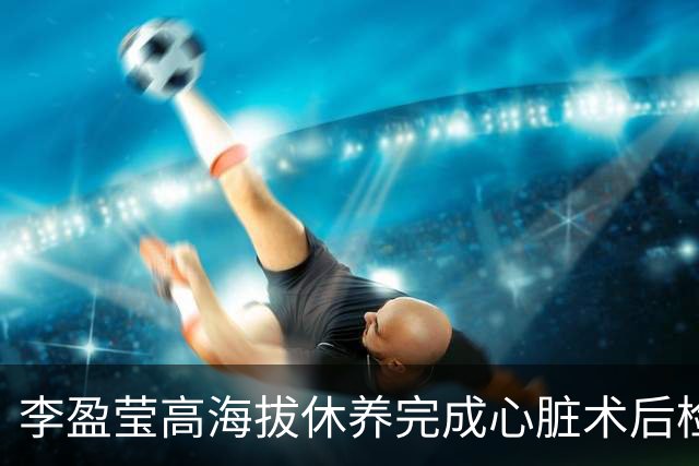 李盈莹高海拔休养完成心脏术后检验，确定无缘本赛季排超，年底将公布能否明年重返赛场