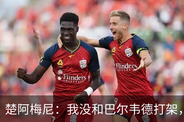 楚阿梅尼：我没和巴尔韦德打架，如今我们俩关系很好