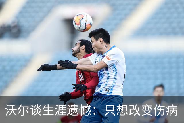 沃尔谈生涯遗憾：只想改变伤病 经历重来仍会全力以赴
