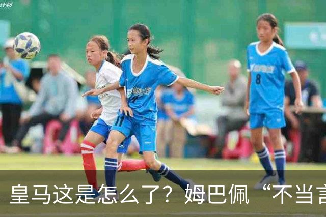 皇马这是怎么了？姆巴佩“不当言论”引大麻烦，国内媒体反应明显