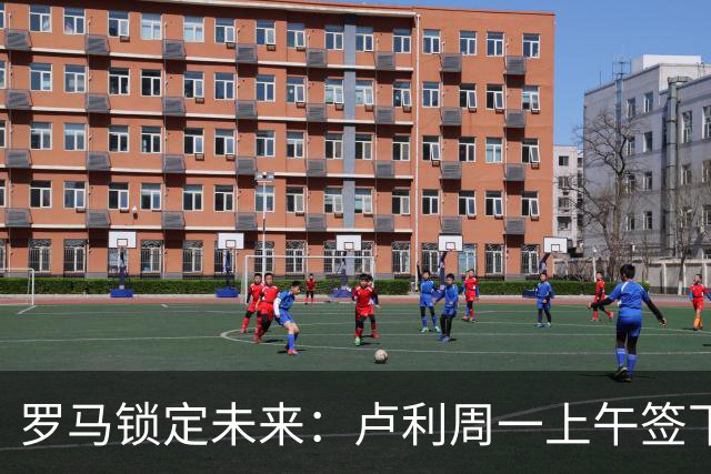 罗马锁定未来：卢利周一上午签下2031年新约