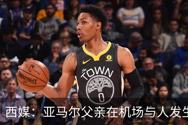 西媒：亚马尔父亲在机场与人发生冲突，并向他人吐口水+拳击