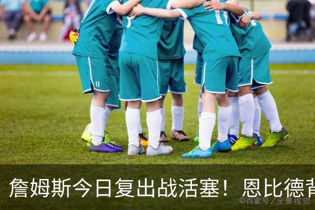 詹姆斯今日复出战活塞！恩比德背靠背轮休 杜伦腿筋受伤至少歇两周