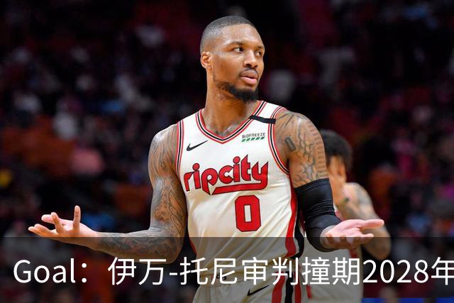 Goal：伊万-托尼审判撞期2028年欧洲杯，或缺席赛事